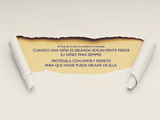 Al ﬁnal de la obra se revelará un mensaje:
CUANDO UNA NIÑA ES ABUSADA SEXUALMENTE PIERDE
           SU NIÑEZ PARA SIEMPRE.
        PROTÉGELA CON AMOR Y RESPETO
     PARA QUE NADIE PUEDA ABUSAR DE ELLA.
 