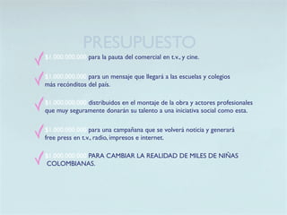 PRESUPUESTO
$1.000.000.000 para la pauta del comercial en t.v., y cine.

$1.000.000.000 para un mensaje que llegará a las escuelas y colegios
más recónditos del país.

$1.000.000.000 distribuidos en el montaje de la obra y actores profesionales
que muy seguramente donarán su talento a una iniciativa social como esta.

$1.000.000.000 para una campañana que se volverá noticia y generará
free press en t.v., radio, impresos e internet.

$1.000.000.000 PARA CAMBIAR LA REALIDAD DE MILES DE NIÑAS
 COLOMBIANAS.
 