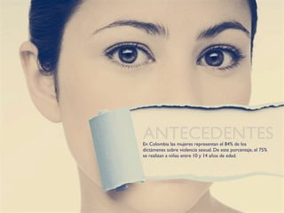 ANTECEDENTES
En Colombia las mujeres representan el 84% de los
dictámenes sobre violencia sexual. De este porcentaje, el 75%
se realizan a niñas entre 10 y 14 años de edad.
 