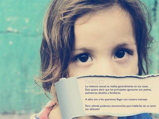 TARGET
La violencia sexual se realiza generalmente en sus casas.
Esto quiere decir que los principales agresores son padres,
padrastros, abuelos y familiares.

A ellos son a los queremos llegar con nuestro mensaje.

Pero ¿dónde podemos encontrarlos para hablarles de un tema
tan delicado?
 