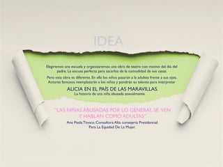 IDEA
Elegiremos una escuela y organizaremos una obra de teatro con motivo del día del
       padre. La excusa perfecta para sacarlos de la comodidad de sus casas.
Pero esta obra es diferente. En ella los niños pasarán a la adultez frente a sus ojos.
 Actores famosos reemplazarán a los niños y pondrán su talento para interpretar
             ALICIA EN EL PAÍS DE LAS MARAVILLAS.
                  La historia de una niña abusada sexualmente.



     “LAS NIÑAS ABUSADAS POR LO GENERAL SE VEN
              Y HABLAN COMO ADULTAS”
             Ana Paola Tinoco. Consultora Alta consejería Presidencial
                          Para La Equidad De La Mujer.
 