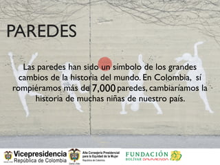PAREDES
   Las paredes han sido un símbolo de los grandes
  cambios de la historia del mundo. En Colombia, sí
rompiéramos más de 7,000 paredes, cambiaríamos la
      historia de muchas niñas de nuestro país.
 