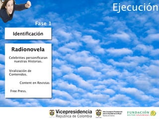 Ejecución
                  Fase 1

  Identiﬁcación


 Radionovela
Celebrities personiﬁcaran
   nuestras Historias.


Viralización de
Contenidos.

       Content en Revistas

Free Press.
 