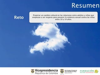 Resumen
        Propiciar un cambio cultural en las relaciones entre adultos y niñas que
Reto   empiezan a ser mujeres para prevenir la violencia sexual contra las niñas
                                  entre 10 y 14 años.
 