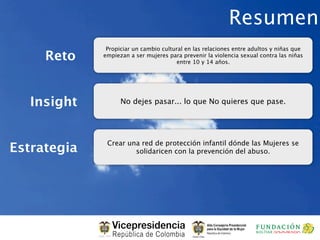 Resumen
              Propiciar un cambio cultural en las relaciones entre adultos y niñas que
     Reto    empiezan a ser mujeres para prevenir la violencia sexual contra las niñas
                                        entre 10 y 14 años.




   Insight         No dejes pasar... lo que No quieres que pase.




              Crear una red de protección infantil dónde las Mujeres se
Estrategia            solidaricen con la prevención del abuso.
 