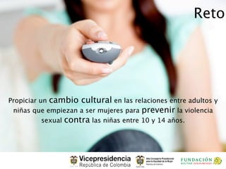 Reto




Propiciar un cambio cultural en las relaciones entre adultos y
 niñas que empiezan a ser mujeres para prevenir la violencia
           sexual contra las niñas entre 10 y 14 años.
 