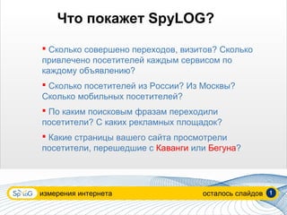 Что покажет SpyLOG?
 Сколько совершено переходов, визитов? Сколько
привлечено посетителей каждым сервисом по
каждому объявлению?
 Сколько посетителей из Росcии? Из Москвы?
Сколько мобильных посетителей?
 По каким поисковым фразам переходили
посетители? С каких рекламных площадок?
 Какие страницы вашего сайта просмотрели
посетители, перешедшие с Каванги или Бегуна?




измерения интернета                осталось слайдов   1
 