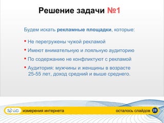 Решение задачи №1

Будем искать рекламные площадки, которые:

 Не перегружены чужой рекламой
 Имеют внимательную и лояльную аудиторию
 По содержанию не конфликтуют с рекламой
 Аудитория: мужчины и женщины в возрасте
  25-55 лет, доход средний и выше среднего.




измерения интернета                  осталось слайдов   26
 