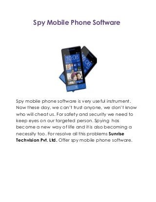 Spy Mobile Phone Software
Spy mobile phone software is very useful instrument.
Now these day, we can’t trust anyone, we don’t know
who will cheat us. For safety and security we need to
keep eyes on our targeted person. Spying has
become a new way of life and it is also becoming a
necessity too. For resolve all this problems Sunrise
Techvision Pvt. Ltd. Offer spy mobile phone software.
 