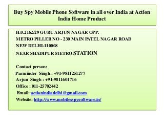 Buy Spy Mobile Phone Software in all over India at Action
India Home Product
H.0.2162/29 GURU ARJUN NAGAR OPP.
METRO PILLER NO - 230 MAIN PATEL NAGAR ROAD
NEW DELHI-110008
NEAR SHADIPUR METRO STATION
Contact person:
Parminder Singh : +91-9811251277
Arjun Singh : +91-9811601716
Office : 011-25702442
Email: actionindiadelhi@gmail.com
Website: http://www.mobilesspysoftware.in/
 
