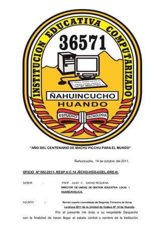 “AÑO DEL CENTENARIO DE MACHU PICCHU PARA EL MUNDO”
Ñahuincucho, 14 de octubre del 2011.
OFICIO Nº 002-2011- RESP.U.C.14 -ÑCHO-HDO-UGEL-DRE-H.
SEÑOR : PROF. JULIO C . SAENZ REQUENA
DIRECTOR DE UNIDAD DE GESTION EDUCATIVA LOCAL I
HUANCAVELICA:
ASUNTO : Remito reporte consolidado del Segundo Trimestre de Horas
Lectivas 2011 de la Unidad de Costeo Nº 14 de Huando
Por el presente me dirijo a su respetable Despacho
con la finalidad de hacer llegar el saludo cordial a nombre de la Institución
 