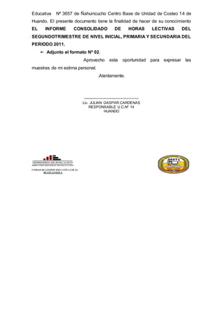 Educativa Nº 3657 de Ñahuincucho Centro Base de Unidad de Costeo 14 de
Huando. El presente documento tiene la finalidad de hacer de su conocimiento
EL INFORME CONSOLIDADO DE HORAS LECTIVAS DEL
SEGUNDOTRIMESTRE DE NIVEL INICIAL, PRIMARIA Y SECUNDARIA DEL
PERIODO 2011.
➢ Adjunto el formato Nº 02.
Aprovecho esta oportunidad para expresar las
muestras de mi estima personal.
.Atentamente.
---------------------------------------------
Lic. JULIAN GASPAR CARDENAS
RESPONSABLE U.C.Nº 14
HUANDO
UNIDAD DE GESTION EDUCATIVA LOCAL
HUANCAVELICA
 
