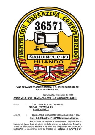 “AÑO DE LA INTEGRACION NACIONAL Y EL RECONOCIMIENTO DE
NUESTRA DIVERSIDAD”
Ñahuincucho, 21 de junio del 2012.
OFICIO MULT. Nº 001-12-MUN-ESC -36571-ÑCHO-HDO-UGEL-DRE-H.
SEÑOR : CPC. LEONCIO HUAYLLANI TAYPE
ALCALDE PROVINCIAL DE
HUANCAVELICA:
ASUNTO : SOLICITA APOYO CON ALIMENTOS( DESAYUNO,ALMUERZO Y CENA
Para la II. Educativa Nº 36571 Ñahuincucho Huando
Me es grato de dirigirme a su respetable Despacho con la
finalidad de hacer llegar el saludo cordial a nombre de la Institución Educativa
36571 de Ñahuincucho Huando y de todo mis compañeros del MUNICIPIO
ESCOLAR, el documento tiene la finalidad de solicitar el APOYO CON
 