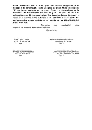 DESAYUNO,ALMUERZO Y CENA para los alumnos integrantes de la
Selección de Ñahuincucho en la Disciplina de Balón Mano en categoría
“A” en damas –varones en su cuarta Etapa a desarrollarse en la
Provincia de Huancavelica los días 27 y 28 de junio del 2012 ,la
delegación es de 20 personas incluido los docentes. Seguro de su apoyo
veremos la amistad entre autoridades de GESTION Señor Alcalde. No
defraudar a los futuros ciudadanos de Huando con su COLABORACION
DE ALIMENTOS.
Aprovecho esta oportunidad para
expresar las muestras de mi estima personal.
Atentamente.
………………………….. ………………………………
Waldir Oyola Quispe Yaneli Sandra Ccanto Condori
ALCALDE ESCOLAR TENIENTE ALCALDE
36571 36571
………………………….. ……………………………
Rodrigo Oyola Pomacarhua Diony Nataly Pomacarhua Quispe
REG. DE DEPORTES REG.DE DERECHOS DEL NIÑO
36571 36571
 