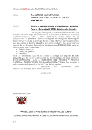 OFICIO Nº 0041-10- DEI -ÑCHO-HDO-UGEL-DRE-H.
SEÑOR : Prof. ALFREDO VILLANUEVA AYALA
GERENTE DE DESARROLLO SOCIAL DEL GOB.REG.
HUANCAVELICA:
ASUNTO : SOLICITA LA INMEDIATA ENTREGA DE COMPUTADORA E IMPRESORA.
Para la I. Educativa Nº 36571 Ñahuincucho Huando.
Me es grato de dirigirme a su respetable Despacho con la
finalidad de hacer llegar el saludo cordial a nombre de la Institución Educativa
“COMPUTARIZADA” 36571 arriba mencionado. Debo hacer de su
conocimiento el personal Técnico encargada del “Proyecto Tecnologías
Productivas “ya hizo la entrega de todos los informes correspondientes
que concierne al Centro Educativo que dirijo ,inclusive nos encontramos
dentro de los Centros Educativos declarados en PRODUCCION para un
concurso en este proyecto en:
➢ Galpón de cuyes
➢ Granja de gallinas
➢ Fitotoldo.
Pero es lamentable que no nos hace la entrega del soporte de este
proyecto, por tal razón esperaremos su pronta respuesta caso contrario
DENUNCIAREMOS ante el DEFENSOR DEL PUEBLO Y PRENSA
NACIONAL CORESPONSAL EN HUANCAVELICA Y LIMA. Por omisión y
dolo en contra de los niños de 36571 de Ñahuincucho.
Aprovecho esta oportunidad para
expresar las muestras de mi estima personal.
Atentamente.
MINISTERIO DE EDUCACION
“AÑO DEL CENTENARIO DE MACHU PICCHU PARA EL MUNDO”
SEÑOR POLICARPO SERPA MENDOZA ALCALDE DE LA MUNICIPALIDAD DISTRITAL DE HUANDO
S.A.
 