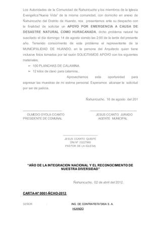 Los Autoridades de la Comunidad de Ñahuincucho y los miembros de la Iglesia
Evangelica”Nueva Vida” de la misma comunidad, con domicilio en anexo de
Ñahuincucho del Distrito de Huando, nos presentamos ante su despacho con
la finalidad de solicitar un APOYO POR EMERGENCIA A CAUSA DE
DESASTRE NATURAL COMO HURACANADA, dicho problema natural ha
suscitado el día domingo 14 de agosto siendo las 2:00 de la tarde del presente
año. Teniendo conocimiento de este problema el representante de la
MUNICIPALIDAD DE HUANDO, en la persona del Arquitecto quien tiene
inclusive fotos tomados por tal razón SOLICITAMOS APOYO con los siguientes
materiales;
➢ 100 PLANCHAS DE CALAMINA.
➢ 12 kilos de clavo para calamina..
Aprovechamos esta oportunidad para
expresar las muestras de mi estima personal. Esperamos alcanzar la solicitud
por ser de justicia.
Ñahuincucho, 16 de agosto del 201
------------------------------------- --------------------------------------------
OLMEDO OYOLA CCANTO JESUS CCANTO JURADO
PRESIDENTE DE COMUNAL AGENTE MUNICIPAL
----------------------------------------
JESUS CCANTO QUISPE
DNI.Nº 23227969
PASTOR DE LA IGLESIA
“AÑO DE LA INTEGRACION NACIONAL Y EL RECONOCIMIENTO DE
NUESTRA DIVERSIDAD”
Ñahuincucho, 02 de abril del 2012.
CARTA-Nº 0001-ÑCHO-2012.
SEÑOR : ING. DE CONTRATISTA”DISA S. A.
HUANDO
 