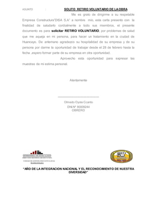 ASUNTO : SOLITO RETIRO VOLUNTARIO DE LAOBRA
Me es grato de dirigirme a su respetable
Empresa Constructura”DISA S.A” a nombre mío, esta carta presento con la
finalidad de saludarlo cordialmente a todo sus miembros, el presente
documento es para solicitar RETIRO VOLUNTARIO, por problemas de salud
que me aqueja en mi persona, para hacer un tratamiento en la ciudad de
Huancayo. De antemano agradezco su hospitalidad de su empresa y de su
persona por darme la oportunidad de trabajar desde el 28 de febrero hasta la
fecha ,espero formar parte de su empresa en otra oportunidad.
Aprovecho esta oportunidad para expresar las
muestras de mi estima personal.
Atentamente
----------------------------------------
Olmedo Oyola Ccanto
DNI.Nº 80009244
OBRERO
UNIDAD DE GESTION EDUCATIVA LOCAL
HUANCAVELICA
“AÑO DE LA INTEGRACION NACIONAL Y EL RECONOCIMIENTO DE NUESTRA
DIVERSIDAD”
 