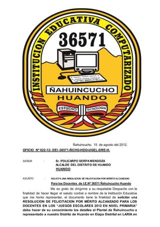 Ñahuincucho, 15 de agosto del 2012.
OFICIO Nº 022-12- DEI -36571-ÑCHO-HDO-UGEL-DRE-H.
SEÑOR : Sr. POLICARPO SERPAMENDOZA
ALCALDE DEL DISTRITO DE HUANDO
HUANDO:
ASUNTO : SOLICITA UNA RESOLUCION DE FELICITACION POR MÉRITO ALCANZADO
Para los Docentes de I.E.Nº 36571 Ñahuincucho Huando
Me es grato de dirigirme a su respetable Despacho con la
finalidad de hacer llegar el saludo cordial a nombre de la Institución Educativa
que me honra representar, el documento tiene la finalidad de solicitar una
RESOLUCION DE FELICITACION POR MÉRITO ALCANZADO PARA LOS
DOCENTES EN LOS “JUEGOS ESCOLARES 2012 EN NIVEL PRIMARIA”
debo hacer de su conocimiento los detalles el Plantel de Ñahuincucho a
representado a nuestro Distrito de Huando en Etapa Distrital en LARIA en
 