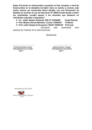 Etapa Provincial en Huancavelica ocupando el Sub campeón a nivel de
Huancavelica en la disciplina de balón mano en damas y varones ,este
hecho merece ser reconocido Señor Alcalde, con una Resolución de
Alcaldía de acuerdo al Ley de Educación N° 28044 donde faculta a todos
los autoridades Locales apoyar a los docentes que destacan en
actividades culturales o deportivas:
❖ Lic. Julián Gaspar Cárdenas DNI. N° 23256469 Cargo Director
❖ Prof. Moisés Hernán Mendoza Ccanto 23260357 Prof/aula
❖ Prof. Julián Quispe Carhuapoma DNI.N° 23266120 Prof/ aula
Aprovecho esta oportunidad para
expresar las muestras de mi estima personal.
Atentamente
……………………………. ………………………..
Primitiva Quispe Ccanto Justina Chocca Casqui
PRESIDENTA DE CONEI PRESIDENTA DE APAFA
36571 36571
MINISTERIO DE EDUCACION
INSTITUCION COMPUTARIZADA
36571
 