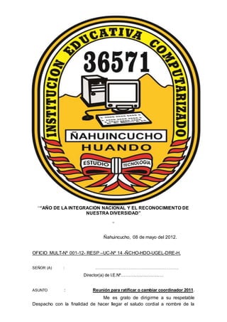““AÑO DE LA INTEGRACION NACIONAL Y EL RECONOCIMIENTO DE
NUESTRA DIVERSIDAD”
”
Ñahuincucho, 08 de mayo del 2012.
OFICIO MULT-Nº 001-12- RESP –UC-Nº 14 -ÑCHO-HDO-UGEL-DRE-H.
SEÑOR (A) : ………………………………………………………….
Director(a) de I.E.Nº…………………………
ASUNTO : Reunión para ratificar o cambiar coordinador 2011.
Me es grato de dirigirme a su respetable
Despacho con la finalidad de hacer llegar el saludo cordial a nombre de la
 