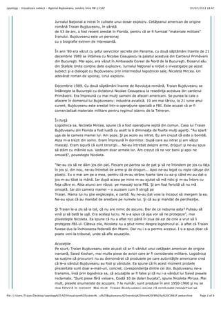 03/07/2013 18:47spyology :: Vizualizare subiect - Agentul Bujduveanu, sendviş între FBI şi CIA?
Page 2 of 9file:///Users/Traian/Desktop/spyology%20:%20Vizualizare%20subiect%…ul%20Bujduveanu,%20sendviş%20între%20FBI%20şi%20CIA%3F.webarchive
Jurnalul Na#ional a intrat în culisele unui dosar exploziv. Cet"#eanul american de origine
român" Traian Bujduveanu, în vârst"
de 53 de ani, a fost recent arestat în Florida, pentru c" ar fi furnizat "materiale militare"
Iranului. Bujduveanu este un personaj
cu o biografie extrem de interesant".
În anii ’80 era v"zut cu !eful serviciilor secrete din Panama, cu dou" s"pt"mâni înainte de 21
decembrie 1989 se întâlnea cu Nicolae Ceau!escu la palatul acestuia din Cartierul Prim"verii
din Bucure!ti. Mai apoi, era v"zut în Ambasada Coreei de Nord de la Bucure!ti. Dosarul s"u
din Statele Unite con#ine date explozive. Jurnalul Na#ional a ini#iat o investiga#ie pe acest
subiect !i a dialogat cu Bujduveanu prin intermediul logodnicei sale, Nicoleta Mircea. Un
adev"rat roman de spionaj. Unul exploziv.
Decembrie 1989. Cu dou" s"pt"mâni înainte de Revolu#ia român", Traian Bujduveanu se
întâlne!te la Bucure!ti cu dictatorul Nicolae Ceau!escu la resedin#a acestuia din cartierul
Prim"verii. Era împreun" cu mai mul#i oameni de afaceri americani. Se punea la cale o
afacere în domeniul lui Bujduveanu: industria aviatic". 19 ani mai târziu, la 21 iunie anul
curent, Bujduveanu este arestat într-o opera#iune special" a FBI. Este acuzat c" ar fi
comercializat materiale militare pentru regimul islamic de la Teheran.
În for#"
Logodnica sa, Nicoleta Mircea, spune c" a fost opera#iune ie!it" din comun. Casa lui Traian
Bujduveanu din Florida a fost luat" cu asalt la 6 diminea#a de foarte mul#i agen#i. "Au spart
u!a de la camera mamei lui. Am poze. $i pe acolo au intrat. Eu am crezut c" este o bomb".
Asta m-a trezit din somn. Eram împreun" în dormitor. Dup" care au intrat !i am v"zut
masca#i. Eram sigur" c" sunt terori!ti... Ne-au întrebat despre arme, droguri !i ne-au spus
s" st"m cu mâinile sus. Vedeam doar armele lor. Am crezut c" ne vor banii !i apoi ne
omoar"", poveste!te Nicoleta.
"Ne-au zis s" ne d"m jos din pat. Fiecare pe partea sa de pat !i s" ne întindem pe jos cu fa#a
în jos !i, din nou, ne-au întrebat de arme !i de droguri... Apoi ne-au legat cu ni!te c"tu!e din
plastic. Eu o mai am pe a mea, pentru c" m-au strâns foarte tare cu ea !i când mi-au dat-o
jos m-au t"iat la mân". Iar dup" aceea pe mine m-au ajutat s" m" ridic !i m-au întors cu
fa#a c"tre ei. Abia atunci am v"zut: pe masca#i scria FBI. $i am fost fericit" c" nu m"
omoar". Iar din camera mamei – o auzeam cum îl strig" pe
Traian. Mama lui nu !tie engleze!te, e oarb". Nu ne-au dat voie la început s" mergem la ea.
Ne-au spus c" au mandat de arestare pe numele lui. $i c" au !i mandat de perchezi#ie.
$i Traian le-a zis s" ia tot, c" nu are nimic de ascuns. Dar de ce nebunia asta? Puteau s"
vin" !i s" bat" la u!". Era acela!i lucru. Ni s-a spus c" a!a vor s" ne protejeze", mai
poveste!te Nicoleta. Ea spune c" nu a aflat nici pân" în ziua de azi de cine a vrut s" îi
protejeze FBI-ul. Câteva zile, Nicoleta nu a !tiut nimic despre logodnicul ei. A aflat c" Traian
fusese dus la închisoarea federal" din Miami. Dar nu i s-a permis accesul. I s-a spus doar c"
poate veni la tribunal, unde s" afle acuza#iile.
Acuza#iile
Pe scurt, Traian Bujduveanu este acuzat c" ar fi vândut unui cet"#ean american de origine
iranian", Saied Keshari, mai multe piese de avion care ar fi considerate militare. Logodnica
sa sus#ine c" procurorii nu au demonstrat c" produsele pe care autorit"#ile americane cred
c" le-a vândut Bujduveanu au fost !i vândute. Ea spune c" în acest moment probele
prezentate sunt doar e-mail-uri, concret, coresponden#a dintre cei doi. Bujduveanu ne-a
transmis, îns" prin logodnica sa, c" acuza#iile ar fi false !i c" nu i-a vândut lui Saied piesele
reclamate. "Sunt piese f"r" valoare. Cost" 10 de dolari bucata", spune Nicoleta Mircea. Mai
mult, piesele enumerate de acuzare, 7 la num"r, sunt produse în anii 1950-1960 !i nu se
mai fabric" în prezent. Mai mult, Traian Bujduveanu spune c" produsele respective se
 