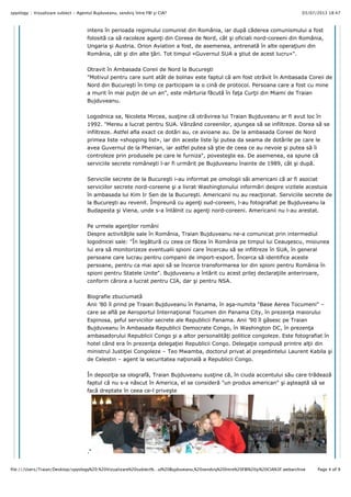 03/07/2013 18:47spyology :: Vizualizare subiect - Agentul Bujduveanu, sendviş între FBI şi CIA?
Page 4 of 9file:///Users/Traian/Desktop/spyology%20:%20Vizualizare%20subiect%…ul%20Bujduveanu,%20sendviş%20între%20FBI%20şi%20CIA%3F.webarchive
intens în perioada regimului comunist din România, iar dup" c"derea comunismului a fost
folosit" ca s" racoleze agen#i din Coreea de Nord, cât !i oficiali nord-coreeni din România,
Ungaria !i Austria. Orion Aviation a fost, de asemenea, antrenat" în alte opera#iuni din
România, cât !i din alte #"ri. Tot timpul «Guvernul SUA a !tiut de acest lucru»".
Otravit în Ambasada Coreii de Nord la Bucure!ti
"Motivul pentru care sunt atât de bolnav este faptul c" am fost otr"vit în Ambasada Coreii de
Nord din Bucure!ti în timp ce participam la o cin" de protocol. Persoana care a fost cu mine
a murit în mai pu#in de un an", este m"rturia f"cut" în fa#a Cur#ii din Miami de Traian
Bujduveanu.
Logodnica sa, Nicoleta Mircea, sus#ine c" otr"virea lui Traian Bujduveanu ar fi avut loc în
1992. "Mereu a lucrat pentru SUA. Vânzând coreenilor, ajungea s" se infiltreze. Dorea s" se
infiltreze. Astfel afla exact ce dot"ri au, ce avioane au. De la ambasada Coreei de Nord
primea liste «shopping list», iar din aceste liste î!i putea da seama de dot"rile pe care le
avea Guvernul de la Phenian, iar astfel putea s" !tie de ceea ce au nevoie !i putea s" îi
controleze prin produsele pe care le furniza", poveste!te ea. De asemenea, ea spune c"
serviciile secrete române!ti l-ar fi urm"rit pe Bujduveanu înainte de 1989, cât !i dup".
Serviciile secrete de la Bucure!ti i-au informat pe omologii s"i americani c" ar fi asociat
serviciilor secrete nord-coreene !i a livrat Washingtonului inform"ri despre vizitele acestuia
în ambasada lui Kim Ir Sen de la Bucure!ti. Americanii nu au reac#ionat. Serviciile secrete de
la Bucure!ti au revenit. Împreun" cu agen#i sud-coreeni, l-au fotografiat pe Bujduveanu la
Budapesta !i Viena, unde s-a întâlnit cu agen#i nord-coreeni. Americanii nu l-au arestat.
Pe urmele agen#ilor români
Despre activit"#ile sale în România, Traian Bujduveanu ne-a comunicat prin intermediul
logodnicei sale: "În leg"tur" cu ceea ce f"cea în România pe timpul lui Ceau!escu, misiunea
lui era s" monitorizeze eventualii spioni care încercau s" se infiltreze în SUA, în general
persoane care lucrau pentru companii de import-export. Încerca s" identifice aceste
persoane, pentru ca mai apoi s" se încerce transformarea lor din spioni pentru România în
spioni pentru Statele Unite". Bujduveanu a înt"rit cu acest prilej declara#iile anteriroare,
conform c"rora a lucrat pentru CIA, dar !i pentru NSA.
Biografie zbuciumat"
Anii ’80 îl prind pe Traian Bujduveanu în Panama, în a!a-numita "Base Aerea Tocumeni" –
care se afl" pe Aeroportul Interna#ional Tocumen din Panama City, în prezen#a maiorului
Espinosa, !eful serviciilor secrete ale Republicii Panama. Anii ’90 îl g"sesc pe Traian
Bujduveanu în Ambasada Republicii Democrate Congo, în Washington DC, în prezen#a
ambasadorului Republicii Congo !i a altor personalit"#i politice congoleze. Este fotografiat în
hotel când era în prezen#a delega#iei Republicii Congo. Delega#ie compus" printre al#ii din
ministrul Justi#iei Congoleze – Teo Mwamba, doctorul privat al pre!edintelui Laurent Kabila !i
de Celestin – agent la securitatea na#ional" a Republicii Congo.
În depozi#ia sa olograf", Traian Bujduveanu sus#ine c", în ciuda accentului s"u care tr"deaz"
faptul c" nu s-a n"scut în America, el se consider" "un produs american" !i a!teapt" s" se
fac" dreptate în ceea ce-l prive!te
."
_________________
 