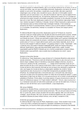03/07/2013 18:47spyology :: Vizualizare subiect - Agentul Bujduveanu, sendviş între FBI şi CIA?
Page 3 of 9file:///Users/Traian/Desktop/spyology%20:%20Vizualizare%20subiect%…ul%20Bujduveanu,%20sendviş%20între%20FBI%20şi%20CIA%3F.webarchive
mai fabric" în prezent. Mai mult, Traian Bujduveanu spune c" produsele respective se
folosesc în prezent ca material didactic, deci nu se mai pot monta pe nici un avion, în nici un
caz pe unul militar, a!a cum spun autorit"#ile americane. Bujduveanu mai spune c", oricum,
piesele nu sunt arme. De exemplu, o pies" este un !urub (bolt), alta este o garnitur"
(diaphragm) care, de fapt, este o bucat" de cauciuc, alta este un întrerup"tor (switch
assembly) care are aproximativ 2 cm, alta este format" din ni!te fire care fac leg"tur" între
ni!te piese (harness assembly) etc. De asemenea, Bujduveanu sus#ine c" nu îl cunoa!te pe
americanul de origine iranian", prima dat" cunoscându-l la proces, !i c" a discutat cu acesta
doar prin e-mail. Mai mult, Bujduveanu sus#ine c" i-ar fi dat iranianului ni!te pre#uri foarte
mari. Keshari locuie!te în California, în Novado. Venise în Miami împreun" cu so#ia !i cei doi
copii deoarece so#ia sa trebuia s" fac" ni!te investiga#ii medicale. A fost arestat pe
aeroportul din Miami în prezen#a familiei. Keshari a cerut ca s" fie judecat în California, dar
nu s-a acceptat. De asemenea, instan#a nu a acceptat nici fixarea unei cau#iuni pentru
Bujduveanu.
În m"rturia f"cut" în fa#a procurorilor, Bujduveanu spune c" "în fiecare an, Guvernul
american vinde prin licita#ii publice tone de p"r#i de piese de schimb pentru avioane, vânz"ri
efectuate atât în SUA, cât !i în str"in"tate. Aceste piese au tehnologie învechit" !i nu mai
sunt folosite de Guvern. Clien#ii care particip" la aceste licita#ii sunt în general revânz"tori de
avioane, dealeri de componente de avioane, revânz"tori de componente electronice. Dac"
aceste piese ar fi avut un impact atât de sever pentru securitatea na#ional", atunci de ce
Guvernul este angajat în astfel de vânz"ri?". El explic" !i despre e vorba. "Expandabil – este
o pies" de avion care poate fi folosit" O SINGUR% DAT%, dup" care trebuie înlocuit" !i
distrus". Dup" folosire, piesa este denumit" SCRAP (pies" veche, uzat"). O pies"
expandabil" uzat" NU POATE fi folosit" sub nici o form" ca pies" pentru avioane militare.
Aceasta poate cauza perfor"ri, ceea ce poate duce la pr"bu!irea unui avion", spune
Bujduveanu..
Scenariu la Serviciilor Secrete
În m"rturia sa, Traian Bujduveanu a spus c" totul ar fi o înscenare f"cut" de unele servicii
secrete americane. "Procurorul a dorit s" v" fac" s" crede#i c" ei nu !tiu cine sunt !i m-au
descris drept «cet"#ean n"scut în România !i naturalizat cet"#ean american, locuind cu
mama sa în vârst" !i fiul s"u, pe Broward»... (...) L"sa#i-m" s" reamintesc Cur#ii c" va fi
destul de dificil s" uite un bun valoros al SUA atunci când nu avea nici un agent important în
Coreea de Nord !i când singurele informa#ii pe care se bazau erau declara#ii !i rapoarte ale
celor care fugeau din Coreea de Nord !i a observa#iilor sateli#ilor de urm"rire. Partea
important" aici este c" procurorul l-a min#it f"r" menajamente pe judec"torul federal
O’Sullivan. Nu conteaz" dac" este o minciun" mare sau o minciun" mic", este totu!i o
minciun". Ar trebui s"-mi fie team" de sistem? Ar trebui s" ne fie team" de sistem?", a spus
Bujduveanu în fa#a Cur#ii din Miami. El l-a acuzat pe procuror c" l-a min#it cu bun" !tiin#" pe
judec"torul O’Sullivan. Printre altele, în privin#a cau#iunii. El spune c" procurorul a spus c"
dac" va fi eliberat pe cau#iune "ar fi fugit imediat în alt" #ar"". "Oricum, ceea ce procurorul
nu a men#ionat Cur#ii este c" multe dintre aceste #"ri !i-ar dori s" m" vad" mort, în timp ce
altele !i-ar dori s" m" întorc sub un acord bilateral", a spus Bujduveanu.
FBI versus CIA&NSA
Logodnica sa, Nicoleta Mircea, a precizat pentru Jurnalul Na#ional c" întreaga afacere ar fi un
nou episod al luptelor dintre serviciile secrete americane. "Mi-a zis c" sunt mul#i ca el închi!i.
Dar nu numai CIA, pentru c" !tiu c" peste CIA mai este o agen#ie, NSA. Iar el de aia îmi
vorbe!te", spune Nicoleta. Mai mult, ea spune c" afacerile logodnicului s"u, inclusiv firma
acuzat" de vânzarea de piese militare Iranului, sunt, de fapt, o acoperire a CIA.
Firm" CIA sub acoperire în România
În m"rturia f"cut" în fa#a Cur#ii din Miami, Bujdeveanu a spus: "Orion Aviation Corp (n.red.
– firma sa) a fost o companie de acoperire a opera#iilor clandestine din Europa !i din
întreaga lume, iar Guvernul SUA a !tiut pe deplin de existen#a sa. Compania a fost folosit"
 