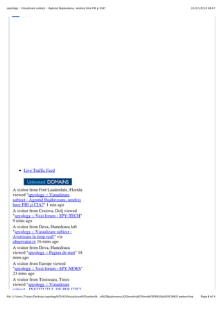 03/07/2013 18:47spyology :: Vizualizare subiect - Agentul Bujduveanu, sendviş între FBI şi CIA?
Page 6 of 9file:///Users/Traian/Desktop/spyology%20:%20Vizualizare%20subiect%…ul%20Bujduveanu,%20sendviş%20între%20FBI%20şi%20CIA%3F.webarchive
Live Traffic Feed
A visitor from Fort Lauderdale, Florida
viewed "spyology :: Vizualizare
subiect - Agentul Bujduveanu, sendvi!
între FBI !i CIA?" 1 min ago
A visitor from Craiova, Dolj viewed
"spyology :: Vezi forum - SPY-TECH"
9 mins ago
A visitor from Deva, Hunedoara left
"spyology :: Vizualizare subiect -
Avertizare în timp real!" via
observator.tv 16 mins ago
A visitor from Deva, Hunedoara
viewed "spyology :: Pagina de start" 18
mins ago
A visitor from Europe viewed
"spyology :: Vezi forum - SPY NEWS"
23 mins ago
A visitor from Timisoara, Timis
viewed "spyology :: Vizualizare
subiect - INSTITUTUL DE POLITICI
 