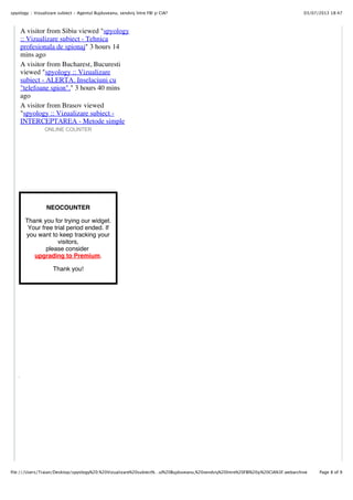 03/07/2013 18:47spyology :: Vizualizare subiect - Agentul Bujduveanu, sendviş între FBI şi CIA?
Page 8 of 9file:///Users/Traian/Desktop/spyology%20:%20Vizualizare%20subiect%…ul%20Bujduveanu,%20sendviş%20între%20FBI%20şi%20CIA%3F.webarchive
ONLINE COUNTER
NEOCOUNTER
Thank you for trying our widget.
Your free trial period ended. If
you want to keep tracking your
visitors,
please consider
upgrading to Premium.
Thank you!
A visitor from Sibiu viewed "spyology
:: Vizualizare subiect - Tehnica
profesionala de spionaj" 3 hours 14
mins ago
A visitor from Bucharest, Bucuresti
viewed "spyology :: Vizualizare
subiect - ALERTA. Inselaciuni cu
"telefoane spion"." 3 hours 40 mins
ago
A visitor from Brasov viewed
"spyology :: Vizualizare subiect -
INTERCEPTAREA - Metode simple
de evitare" 3 hours 42 mins ago
 
