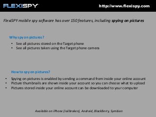 http://www.flexispy.com

FlexiSPY mobile spy software has over 150 features, including spying on pictures

Why spy on pictures?
• See all pictures stored on the Target phone
• See all pictures taken using the Target phone camera

How to spy on pictures?
•
•
•

Spying on pictures is enabled by sending a command from inside your online account
Picture thumbnails are shown inside your account so you can choose what to upload
Pictures stored inside your online account can be downloaded to your computer

Available on iPhone (Jailbroken), Android, BlackBerry, Symbian

 