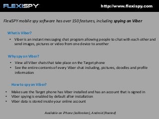 http://www.flexispy.com

FlexiSPY mobile spy software has over 150 features, including spying on Viber
What is Viber?
• Viber is an instant messaging chat program allowing people to chat with each other and
send images, pictures or video from one device to another
Why spy on Viber?
• View all Viber chats that take place on the Target phone
• See the entire contents of every Viber chat including, pictures, doodles and profile
information
How to spy on Viber?
•
•
•

Make sure the Target phone has Viber installed and has an account that is signed in
Viber spying is enabled by default after installation
Viber data is stored inside your online account
Available on iPhone (Jailbroken), Android (Rooted)

 