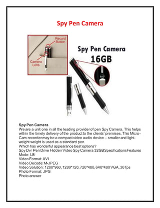 Spy Pen Camera 
Spy Pen Camera 
We are a unit one in all the leading provider of pen Spy Camera. This helps 
within the timely delivery of the product to the clients’ premises. This Micro - 
Cam recorder may be a compact video audio device – smaller and light-weight 
weight is used as a standard pen. 
Which has wonderful appearance best options? 
Spy Dvr Pen Drive Hidden Video Spy Camera 32GBSpecificationsFeatures 
Mode: U8 
Video Format: AVI 
Video Decode: M-JPEG 
Video Solution: 1280*960, 1280*720, 720*480, 640*480 VGA, 30 fps 
Photo Format: JPG 
Photo answer 
 