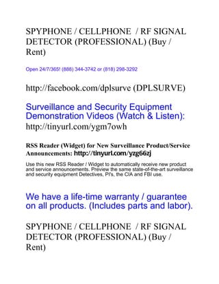 SPYPHONE / CELLPHONE / RF SIGNAL
DETECTOR (PROFESSIONAL) (Buy /
Rent)
Open 24/7/365! (888) 344-3742 or (818) 298-3292


http://facebook.com/dplsurve (DPLSURVE)

Surveillance and Security Equipment
Demonstration Videos (Watch & Listen):
http://tinyurl.com/ygm7owh

RSS Reader (Widget) for New Surveillance Product/Service
Announcements: http://tinyurl.com/yzg66zj
Use this new RSS Reader / Widget to automatically receive new product
and service announcements. Preview the same state-of-the-art surveillance
and security equipment Detectives, PI's, the CIA and FBI use.



We have a life-time warranty / guarantee
on all products. (Includes parts and labor).

SPYPHONE / CELLPHONE / RF SIGNAL
DETECTOR (PROFESSIONAL) (Buy /
Rent)
 