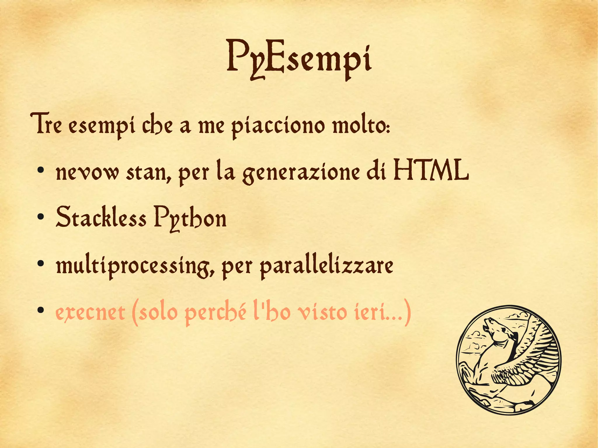PyEsempi
Tre esempi che a me piacciono molto:
●
    nevow stan, per la generazione di HTML
●
    Stackless Python
●
    multiprocessing, per parallelizzare
    execnet (solo perché l'ho visto ieri...)


                                               Q
●
 