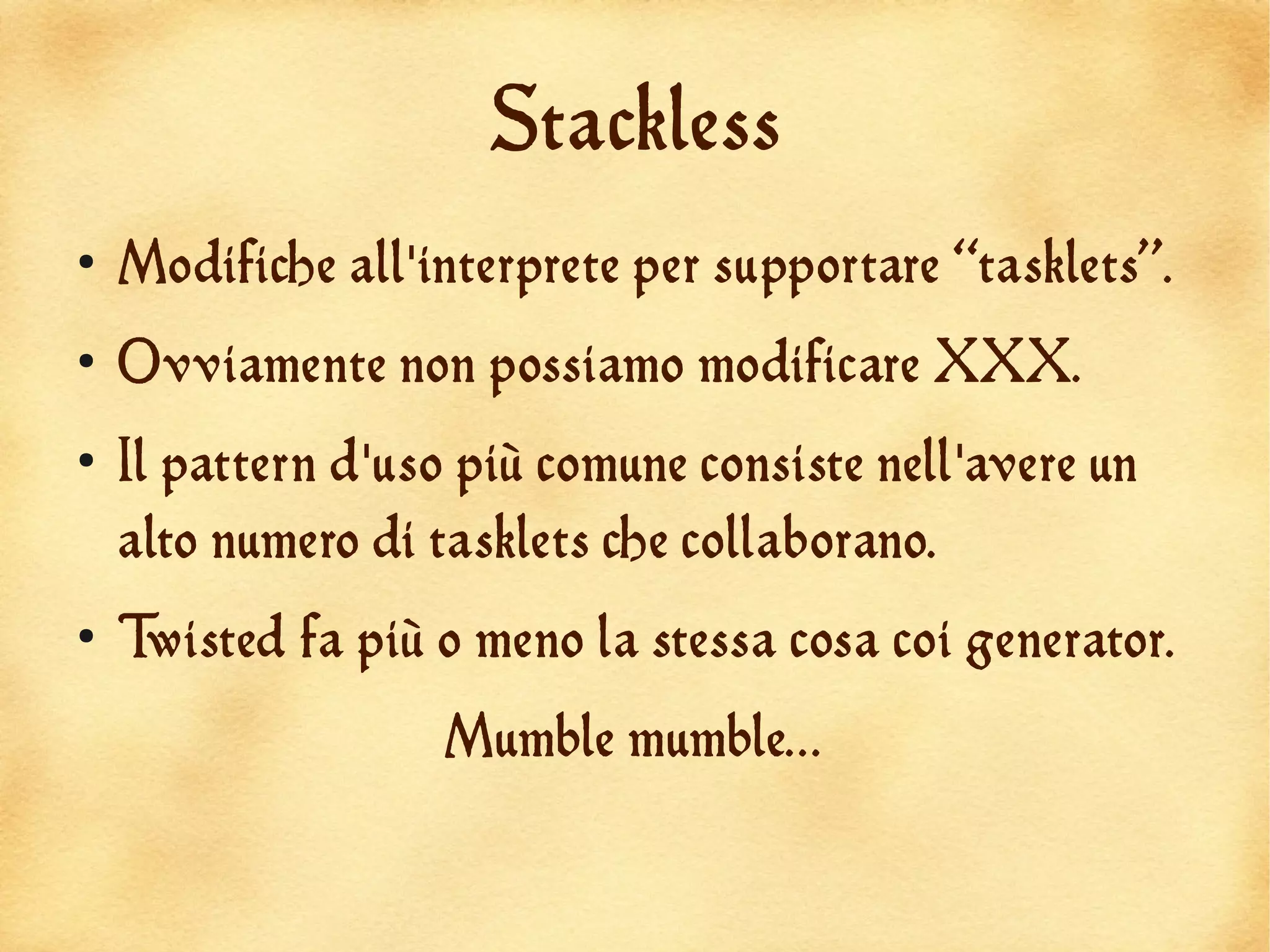 Stackless
●
    Modifiche all'interprete per supportare “tasklets”.
●
    Ovviamente non possiamo modificare XXX.
●
    Il pattern d'uso più comune consiste nell'avere un
    alto numero di tasklets che collaborano.
●
    Twisted fa più o meno la stessa cosa coi generator.
                    Mumble mumble...
 