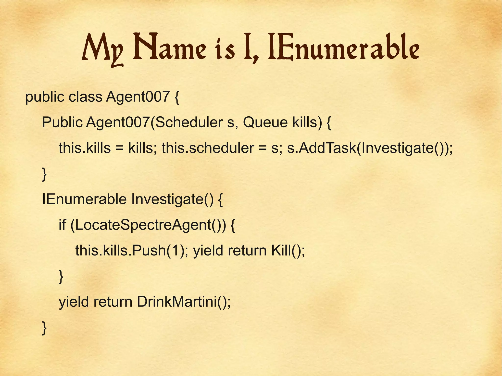 My Name is I, IEnumerable
public class Agent007 {
  Public Agent007(Scheduler s, Queue kills) {
      this.kills = kills; this.scheduler = s; s.AddTask(Investigate());
  }
  IEnumerable Investigate() {
      if (LocateSpectreAgent()) {
          this.kills.Push(1); yield return Kill();
      }
      yield return DrinkMartini();
  }
 
