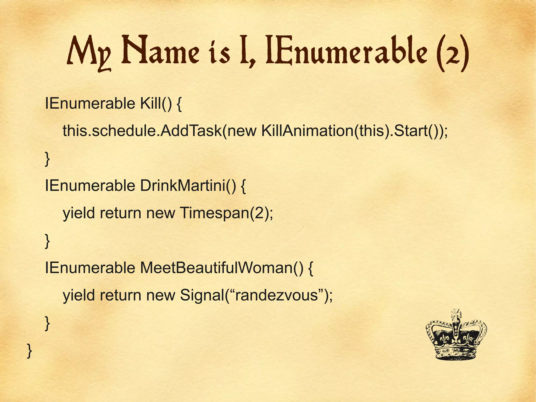 My Name is I, IEnumerable (2)
    IEnumerable Kill() {
        this.schedule.AddTask(new KillAnimation(this).Start());
    }
    IEnumerable DrinkMartini() {
        yield return new Timespan(2);
    }
    IEnumerable MeetBeautifulWoman() {
        yield return new Signal(“randezvous”);


                                                           B
    }
}
 