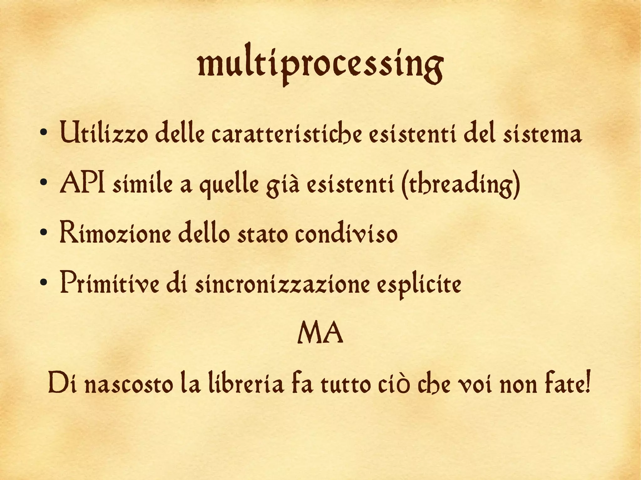 multiprocessing
●
    Utilizzo delle caratteristiche esistenti del sistema
●
    API simile a quelle già esistenti (threading)
●
    Rimozione dello stato condiviso
●
    Primitive di sincronizzazione esplicite
                           MA
Di nascosto la libreria fa tutto ciò che voi non fate!
 