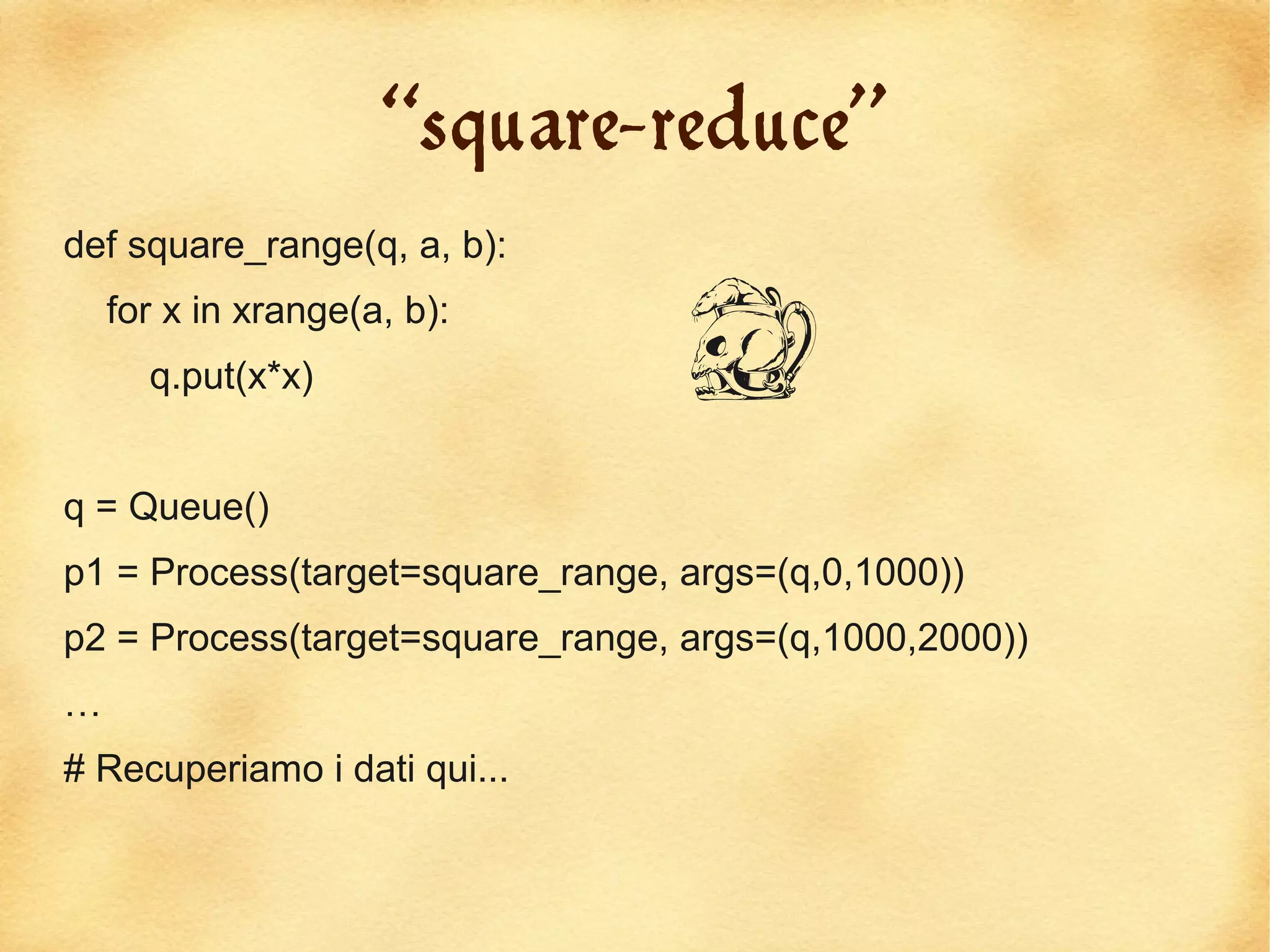 “square-reduce”
def square_range(q, a, b):


                                  D
    for x in xrange(a, b):
      q.put(x*x)


q = Queue()
p1 = Process(target=square_range, args=(q,0,1000))
p2 = Process(target=square_range, args=(q,1000,2000))
…
# Recuperiamo i dati qui...
 