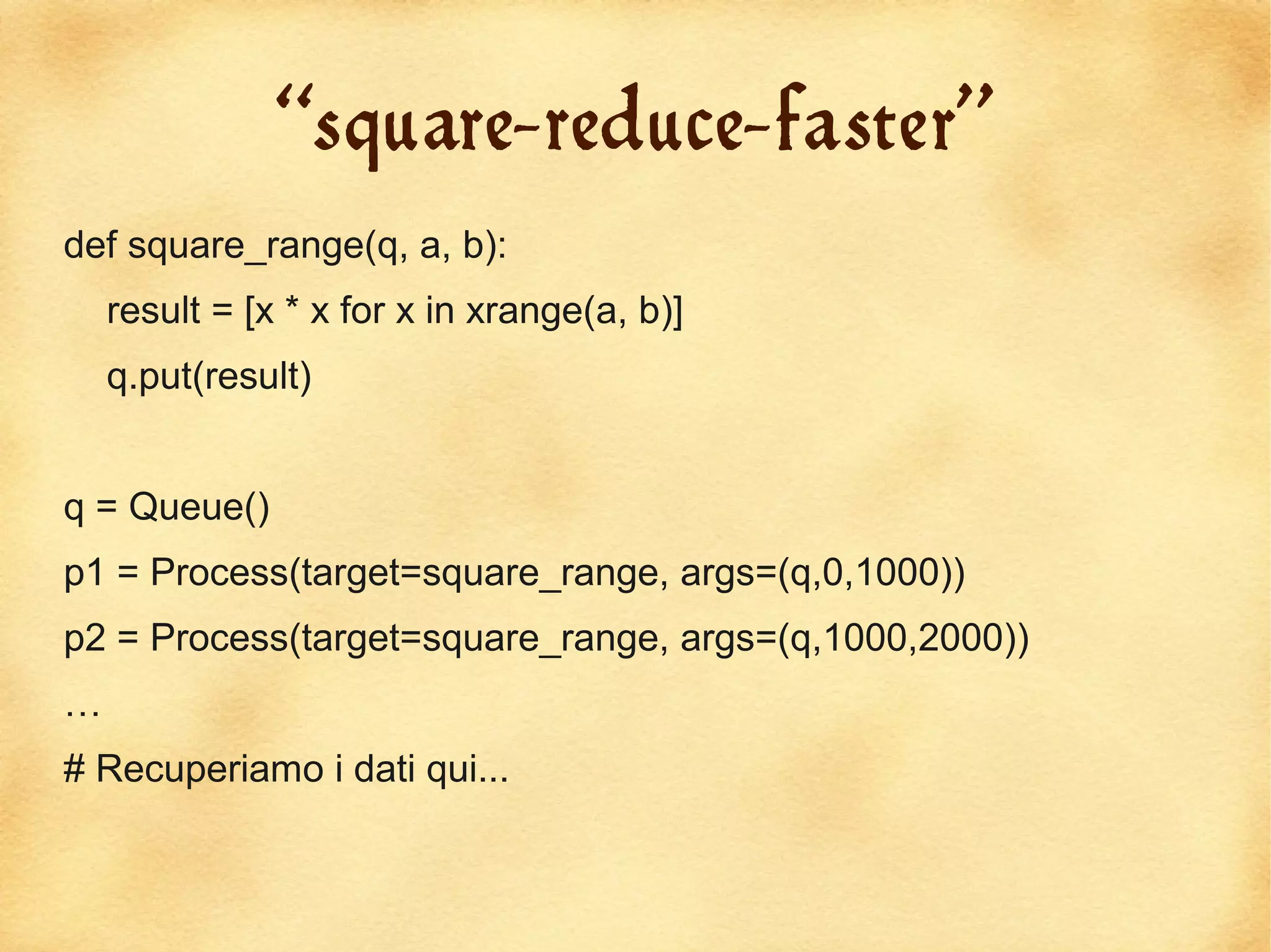 “square-reduce-faster”
def square_range(q, a, b):
    result = [x * x for x in xrange(a, b)]
    q.put(result)


q = Queue()
p1 = Process(target=square_range, args=(q,0,1000))
p2 = Process(target=square_range, args=(q,1000,2000))
…
# Recuperiamo i dati qui...
 