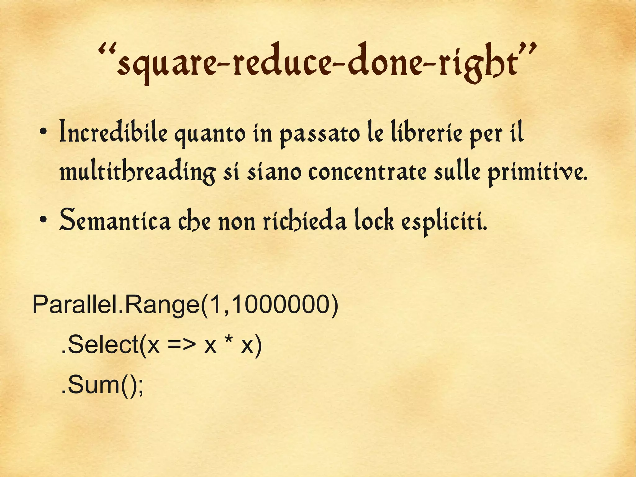 “square-reduce-done-right”
●
    Incredibile quanto in passato le librerie per il
    multithreading si siano concentrate sulle primitive.
●
    Semantica che non richieda lock espliciti.


Parallel.Range(1,1000000)
    .Select(x => x * x)
    .Sum();
 