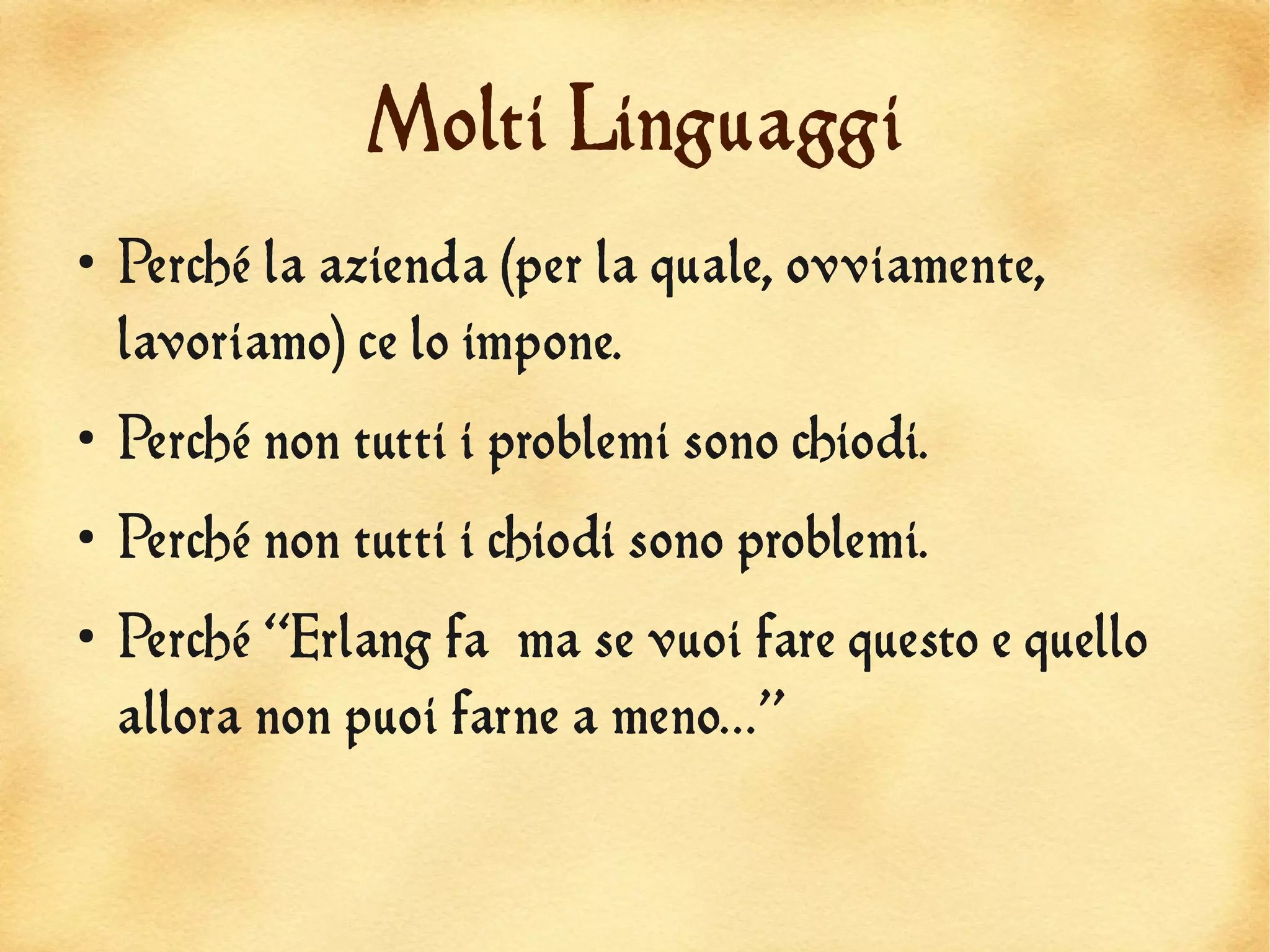 Molti Linguaggi
●
    Perché la azienda (per la quale, ovviamente,
    lavoriamo) ce lo impone.
●
    Perché non tutti i problemi sono chiodi.
●
    Perché non tutti i chiodi sono problemi.
●
    Perché “Erlang fa ma se vuoi fare questo e quello
    allora non puoi farne a meno...”
 