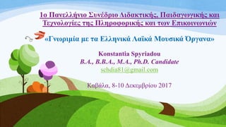 1ο Πανελλήνιο Συνέδριο Διδακτικής, Παιδαγωγικής και
Τεχνολογίες της Πληροφορικής και των Επικοινωνιών
«Γνωριμία με τα Ελληνικά Λαϊκά Μουσικά Όργανα»
Konstantia Spyriadou
B.A., B.B.A., M.A., Ph.D. Candidate
schdia81@gmail.com
Καβάλα, 8-10 Δεκεμβρίου 2017
 