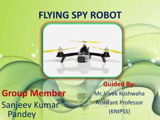 FLYING SPY ROBOT 
Group Member 
Sanjeev Kumar 
Pandey 
Guided By- 
Mr. Vivek Kushwaha 
Assistant Professor 
(KNIPSS) 1 
 