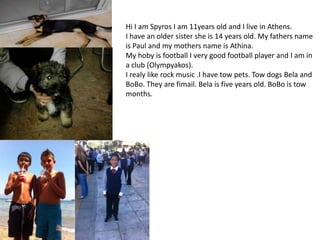 Hi I am Spyros I am 11years old and I live in Athens.
I have an older sister she is 14 years old. My fathers name
is Paul and my mothers name is Athina.
My hoby is football I very good football player and I am in
a club (Olympyakos).
I realy like rock music .I have tow pets. Tow dogs Bela and
BoBo. They are fimail. Bela is five years old. BoBo is tow
months.

 