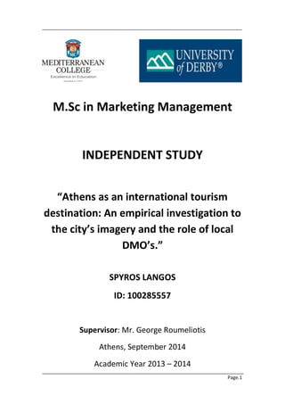 Page.1 
M.Sc in Marketing Management 
INDEPENDENT STUDΥ 
“Athens as an international tourism destination: An empirical investigation to the city’s imagery and the role of local DMO’s.” 
SPYROS LANGOS 
ID: 100285557 
Supervisor: Mr. George Roumeliotis 
Athens, September 2014 
Academic Year 2013 – 2014  