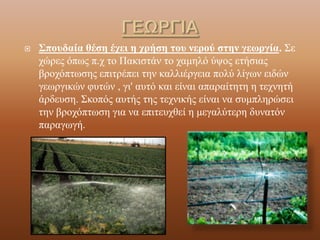 ΓΕΩΡΓΙΑΣπουδαία θέση έχει η χρήση του νερού στην γεωργία. Σε χώρες όπως π.χ το Πακιστάν το χαμηλό ύψος ετήσιας βροχόπτωσης επιτρέπει την καλλιέργεια πολύ λίγων ειδών γεωργικών φυτών , γι' αυτό και είναι απαραίτητη η τεχνητή άρδευση. Σκοπός αυτής της τεχνικής είναι να συμπληρώσει την βροχόπτωση για να επιτευχθεί η μεγαλύτερη δυνατόν παραγωγή.