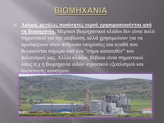 ΒΙΟΜΗΧΑΝΙΑ Ακόμα, μεγάλες ποσότητες νερού χρησιμοποιούνται από τη βιομηχανία. Μερικοί βιομηχανικοί κλάδοι δεν είναι πολύ σημαντικοί για την επιβίωση, αλλά χρησιμεύουν για να προσφέρουν στον άνθρωπο υπηρεσίες και αγαθά που θεωρούνται σήμερα σαν ένα "σήμα κατατεθέν" του πολιτισμού μας. Αλλοι κλάδοι, βέβαια είναι σημαντικοί όπως π.χ η βιομηχανία ειδών αγροτικού εξοπλισμού και παραγωγής καυσίμων.ΑΣΤΙΚΗ ΧΡΗΣΗTο 5-20% του  νερού, που καταναλώνεται καθηµερινά, χρησιµοποιείται από τα νοικοκυριά. Η εύκολη πρόσβαση και η αυξηµένη χρήση του, κυρίως, στον τοµέα της προσωπικής υγιεινής έχει σαν αποτέλεσµα να αυξάνεται χρόνο µε το χρόνο η κατανάλωσή του. Το νερό, που τρέχει από τη βρύση του σπιτιού µας, είναι καθαρό πόσιµο νερό, που όµως χρησιµοποιείται και για χρήσεις, που δεν απαιτείται η τροφοδότηση µε καθαρό πόσιµο νερό.Tο 40% του νερού απορρίπτεται από την τουαλέτα. Η υπόλοιπη ποσότητα χρησιµοποιείται ως εξής: 