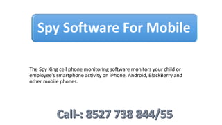 Spy Software For Mobile
The Spy King cell phone monitoring software monitors your child or
employee's smartphone activity on iPhone, Android, BlackBerry and
other mobile phones.
 