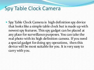 Spy Table Clock Camera
 Spy Table Clock Camera is high definition spy device
that looks like a simple table clock but is made up with
newest spy features. This spy gadget can be placed at
any place for surveillance purposes. You can take the
real photo with its high definition camera. If you need
a special gadget for doing spy operations, then this
device will be most suitable for you. It is very easy to
carry with you.
 